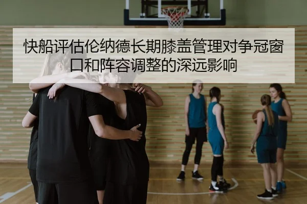 快船评估伦纳德长期膝盖管理对争冠窗口和阵容调整的深远影响