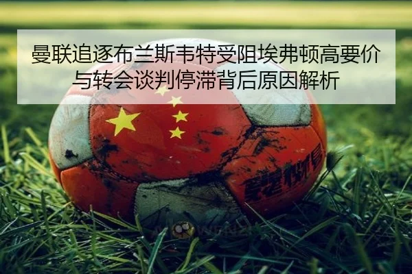 曼联追逐布兰斯韦特受阻埃弗顿高要价与转会谈判停滞背后原因解析